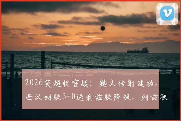2026英超收官战：鲍文传射建功，西汉姆联3-0送利兹联降级，利兹联降级原因深度剖析与比赛集锦回顾