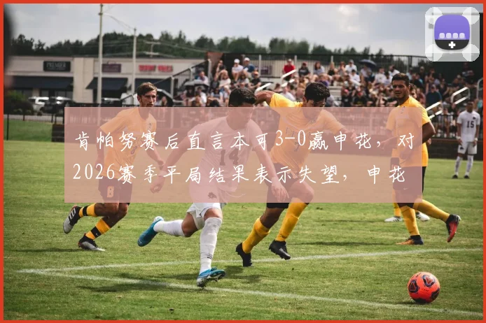 肯帕努赛后直言本可3-0赢申花，对2026赛季平局结果表示失望，申花遇强劲对手