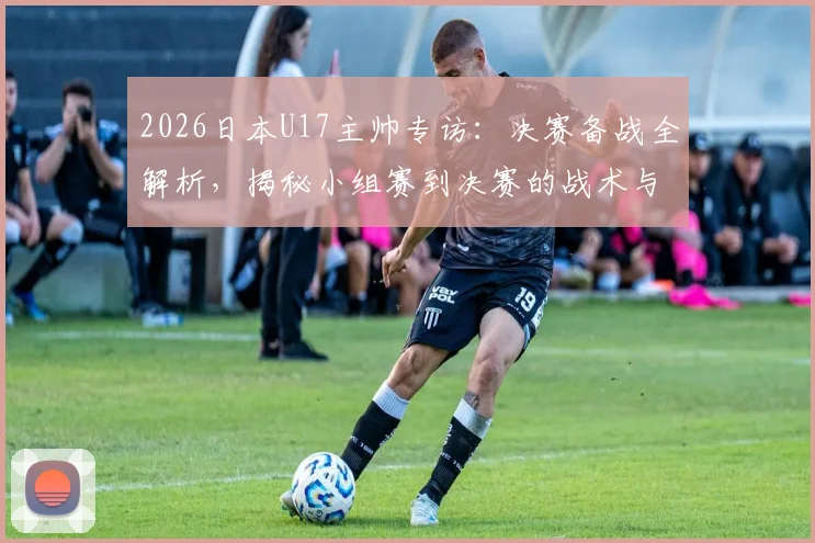 2026日本U17主帅专访：决赛备战全解析，揭秘小组赛到决赛的战术与心态巨变