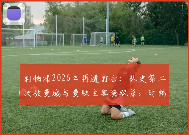 利物浦2026年再遭打击：队史第二次被曼城与曼联主客场双杀，时隔113年的尴尬纪录重现，深度剖析背后原因
