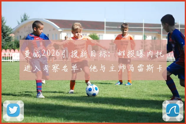 曼城2026引援新目标：邮报曝内托进入考察名单，他与主帅马雷斯卡关系是关键